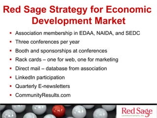 Red Sage Strategy for Economic
     Development Market
   Association membership in EDAA, NAIDA, and SEDC
   Three conferences per year
   Booth and sponsorships at conferences
   Rack cards – one for web, one for marketing
   Direct mail – database from association
   LinkedIn participation
   Quarterly E-newsletters
   CommunityResults.com
 
