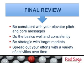 FINAL REVIEW


  Be consistent with your elevator pitch
   and core messages
  Do the basics well and consistently
  Be strategic with target markets
  Spread out your efforts with a variety
   of activities over time
 