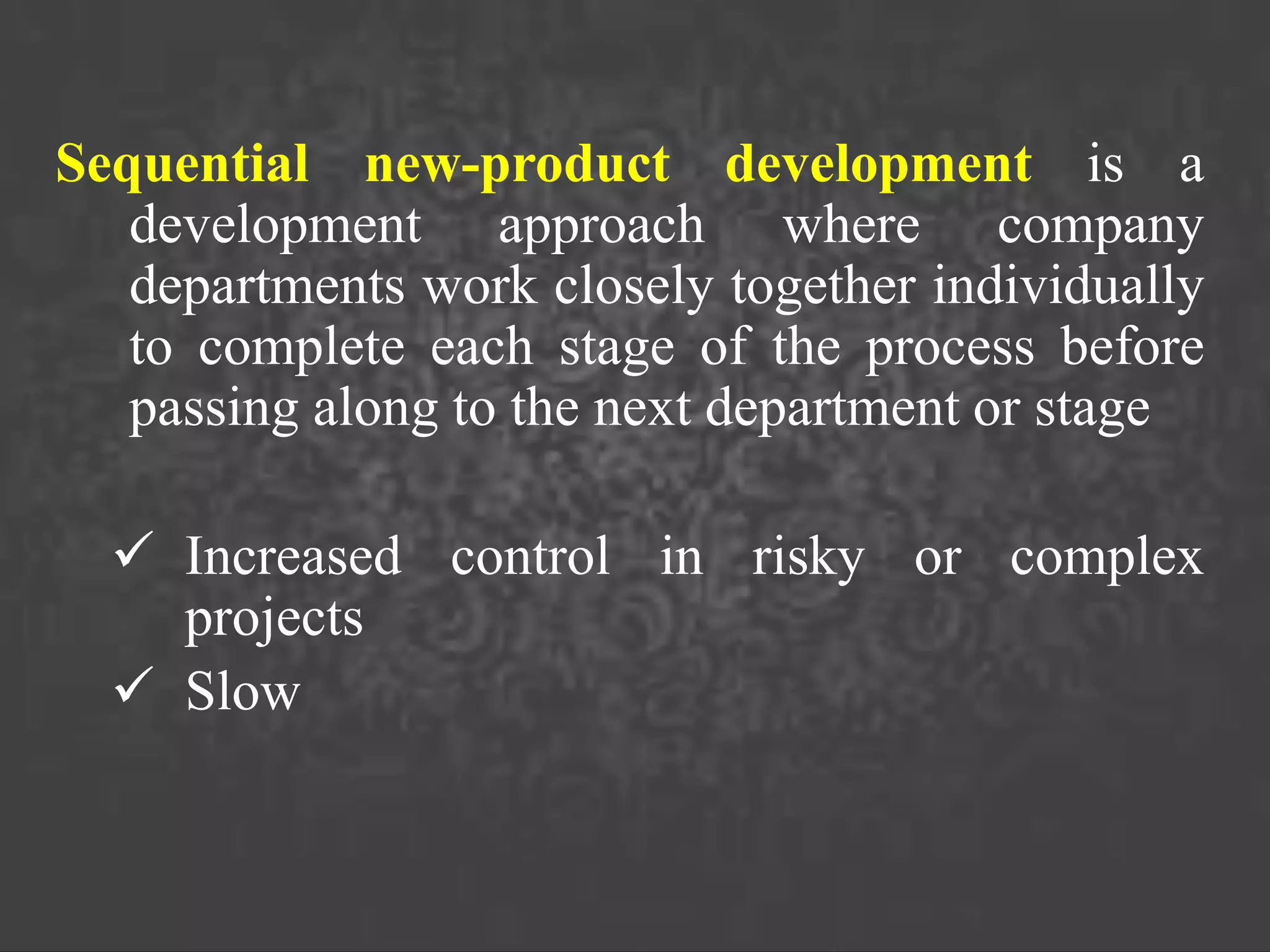 Sequential new-product development is a
development approach where company
departments work closely together individually
to complete each stage of the process before
passing along to the next department or stage
 Increased control in risky or complex
projects
 Slow
 