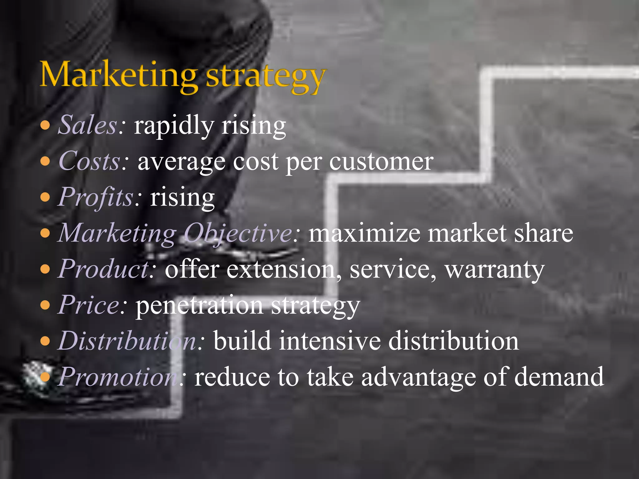  Sales: rapidly rising
 Costs: average cost per customer
 Profits: rising
 Marketing Objective: maximize market share
 Product: offer extension, service, warranty
 Price: penetration strategy
 Distribution: build intensive distribution
 Promotion: reduce to take advantage of demand
 