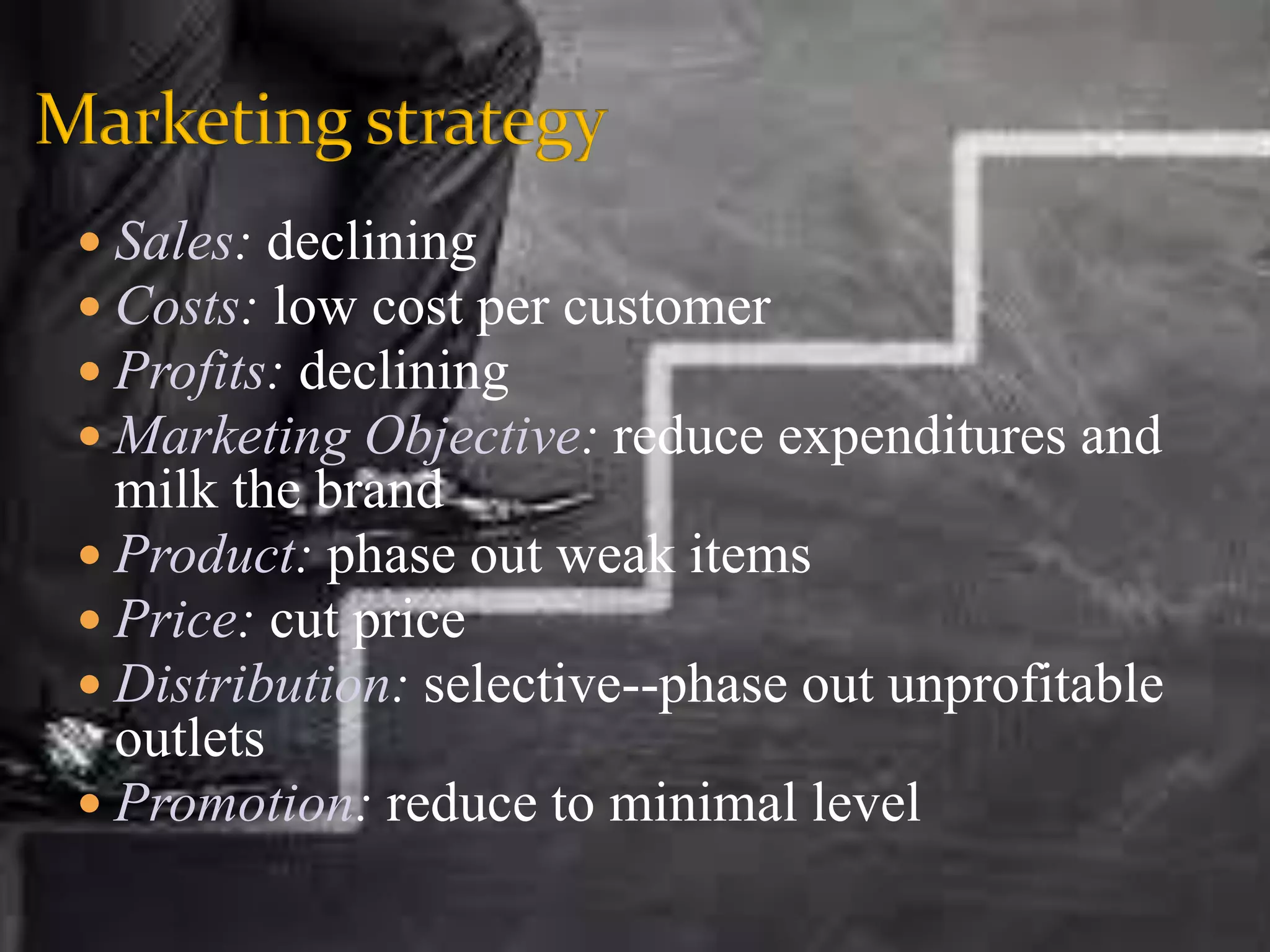  Sales: declining
 Costs: low cost per customer
 Profits: declining
 Marketing Objective: reduce expenditures and
milk the brand
 Product: phase out weak items
 Price: cut price
 Distribution: selective--phase out unprofitable
outlets
 Promotion: reduce to minimal level
 