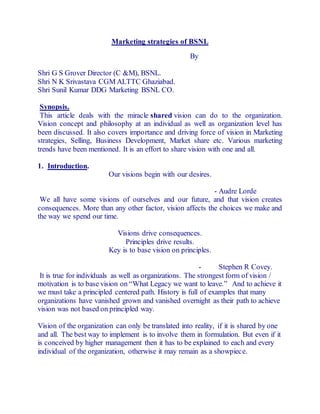 Marketing strategies of BSNL 
By 
Shri G S Grover Director (C &M), BSNL. 
Shri N K Srivastava CGM ALTTC Ghaziabad. 
Shri Sunil Kumar DDG Marketing BSNL CO. 
Synopsis. 
This article deals with the miracle shared vision can do to the organization. 
Vision concept and philosophy at an individual as well as organization level has 
been discussed. It also covers importance and driving force of vision in Marketing 
strategies, Selling, Business Development, Market share etc. Various marketing 
trends have been mentioned. It is an effort to share vision with one and all. 
1. Introduction. 
Our visions begin with our desires. 
- Audre Lorde 
We all have some visions of ourselves and our future, and that vision creates 
consequences. More than any other factor, vision affects the choices we make and 
the way we spend our time. 
Visions drive consequences. 
Principles drive results. 
Key is to base vision on principles. 
- Stephen R Covey. 
It is true for individuals as well as organizations. The strongest form of vision / 
motivation is to base vision on “What Legacy we want to leave.” And to achieve it 
we must take a principled centered path. History is full of examples that many 
organizations have vanished grown and vanished overnight as their path to achieve 
vision was not based on principled way. 
Vision of the organization can only be translated into reality, if it is shared by one 
and all. The best way to implement is to involve them in formulation. But even if it 
is conceived by higher management then it has to be explained to each and every 
individual of the organization, otherwise it may remain as a showpiece. 
 