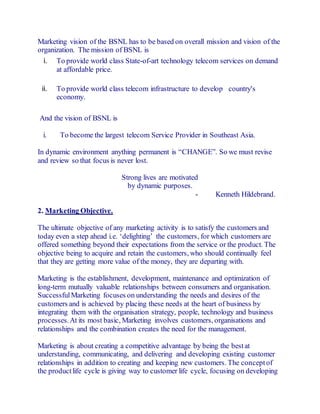Marketing vision of the BSNL has to be based on overall mission and vision of the 
organization. The mission of BSNL is 
i. To provide world class State-of-art technology telecom services on demand 
at affordable price. 
ii. To provide world class telecom infrastructure to develop country's 
economy. 
And the vision of BSNL is 
i. To become the largest telecom Service Provider in Southeast Asia. 
In dynamic environment anything permanent is “CHANGE”. So we must revise 
and review so that focus is never lost. 
Strong lives are motivated 
by dynamic purposes. 
- Kenneth Hildebrand. 
2. Marketing Objective. 
The ultimate objective of any marketing activity is to satisfy the customers and 
today even a step ahead i.e. ‘delighting’ the customers , for which customers are 
offered something beyond their expectations from the service or the product. The 
objective being to acquire and retain the customers, who should continually feel 
that they are getting more value of the money, they are departing with. 
Marketing is the establishment, development, maintenance and optimization of 
long-term mutually valuable relationships between consumers and organisation. 
Successful Marketing focuses on understanding the needs and desires of the 
customers and is achieved by placing these needs at the heart of business by 
integrating them with the organisation strategy, people, technology and business 
processes. At its most basic, Marketing involves customers, organisations and 
relationships and the combination creates the need for the management. 
Marketing is about creating a competitive advantage by being the best at 
understanding, communicating, and delivering and developing existing customer 
relationships in addition to creating and keeping new customers. The concept of 
the product life cycle is giving way to customer life cycle, focusing on developing 
 