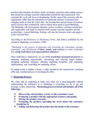products that anticipate the future needs of existing customers and creating services 
that extend the existing customer relationship beyond the mere transaction. The 
customer life cycle will focus on lengthening the life span of the customer with the 
organisation rather than the endurance of a particular product. Customers have 
changing needs as their life styles alter- the development and provision of products 
and/or services that continuously seek to satisfy those needs is good Marketing. 
The Marketing will focus greater attention on how to deliver customer satisfaction 
and organisation will begin to structure itself around customer segments and not 
product lines. A good Marketing Strategy will take the business vision and apply it 
to the customer base. 
According to the Dictionary of Marketing Terms, 2nd edition, published by the 
American Marketing Association, c1995, 
“Marketing is the process of planning and executing the conception, pricing, 
promotion, and distribution of ideas, goods, and services to create exchanges 
that satisfy individual and organizational objectives.” 
Once marketing is understood, we can define marketing management process as 
analyzing marketing opportunities, researching and selecting target markets, 
designing marketing strategies, planning marketing programs, and organizing, 
implementing, and controlling the marketing efforts. 
In simple words it implies a buyer, a seller, bonded by the mutual need, satisfying 
offer and a medium/process to exchange the offer. 
3. Marketing Process. 
We often talk of marketing & Sales and often use it interchangeably without 
understanding the difference in it. Marketing is everything we do to get and 
leverage a client relationship. Marketing process is broad and includes all of the 
following: - 
 Discovering what product, service or idea customers want. 
 Producing a product with the appropriate features and quality. 
 Pricing the product correctly. 
 Promoting the product; spreading the word about why customers 
should buy it. 
 Selling and delivering the product into the hands of the customer. 
 