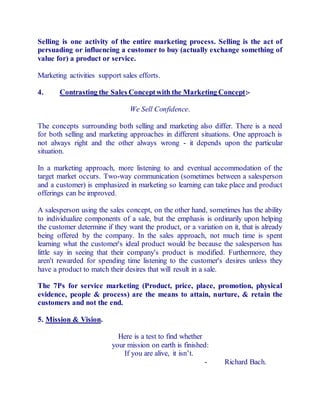 Selling is one activity of the entire marketing process. Selling is the act of 
persuading or influencing a customer to buy (actually exchange something of 
value for) a product or service. 
Marketing activities support sales efforts. 
4. Contrasting the Sales Concept with the Marketing Concept:- 
We Sell Confidence. 
The concepts surrounding both selling and marketing also differ. There is a need 
for both selling and marketing approaches in different situations. One approach is 
not always right and the other always wrong - it depends upon the particular 
situation. 
In a marketing approach, more listening to and eventual accommodation of the 
target market occurs. Two-way communication (sometimes between a salesperson 
and a customer) is emphasized in marketing so learning can take place and product 
offerings can be improved. 
A salesperson using the sales concept, on the other hand, sometimes has the ability 
to individualize components of a sale, but the emphasis is ordinarily upon helping 
the customer determine if they want the product, or a variation on it, that is already 
being offered by the company. In the sales approach, not much time is spent 
learning what the customer's ideal product would be because the salesperson has 
little say in seeing that their company's product is modified. Furthermore, they 
aren't rewarded for spending time listening to the customer's desires unless they 
have a product to match their desires that will result in a sale. 
The 7Ps for service marketing (Product, price, place, promotion, physical 
evidence, people & process) are the means to attain, nurture, & retain the 
customers and not the end. 
5. Mission & Vision. 
Here is a test to find whether 
your mission on earth is finished: 
If you are alive, it isn’t. 
- Richard Bach. 
 