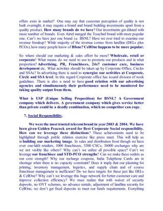offers exist in market? One may say that customer perception of quality is not 
built overnight; it may require a brand and brand building investments apart from a 
quality product. How many brands do we have? Our investments get diluted with 
more number of brands. Even Airtel merged the Touchtel brand with more popular 
one. Can’t we have just one brand i.e. BSNL? Have we ever tried to examine our 
revenue breakup? While majority of the revenue comes from landline (DELs plus 
PCOs), how many people know of Bfone? CellOne happens to be more popular. 
So where should our marketing & sales effort be more? Wholesale, retail or 
corporate! What means do we need to use to promote our products and in what 
proportion? Advertising, PR, Franchisees, 24x7 customer care, business 
development etc. What activities should be taken up by Corporate Office, Circles 
and SSAs? In advertising there is need to synergize our activities at Corporate, 
Circle and SSA level. In this regard Corporate office has issued division of work 
guidelines. There is also a need to have good relation with our advertising 
agencies and simultaneously their performance need to be monitored for 
taking quality output from them. 
What is USP (Unique Selling Proposition) for BSNL? A Government 
company which delivers. A government company which gives service better 
than private could be a deadly combination, which no competitor can copy. 
7. Social Responsibility. 
We were the most trusted telecom brand in year 2003 & 2004. We have 
been given Golden Peacock award for Best Corporate Social responsibility. 
How can we leverage these distinctions? These achievements need to be 
highlighted through public relation exercise like press meet. This will help us 
in building our marketing image. In sales and distribution front though we have 
over one-lakh retailers, 1000 franchisees, 3300 CSCs, 36000 exchanges why are 
we not visible like others? Why can’t we utilize all possible space? Can’t we 
leverage our franchisee and STD-PCO strengths? Can we make these outlets as 
our core strength? Why our recharge coupons, India Telephone Cards are in 
shortage when there is no capacity constraint? Does it imply that our planning for 
printing, inventory management, logistics, and supply chain and of course 
franchisee management is inefficient? Do we have targets for these just like DELs 
& CellOne? Why can’t we leverage this huge network for better customer care and 
improve collection efficiency? We must realize that with waiver of security 
deposits, no OYT schemes, no advance rentals, adjustment of landline security for 
CellOne, we don’t get fixed deposits to meet our funds requirements. Everything 
 