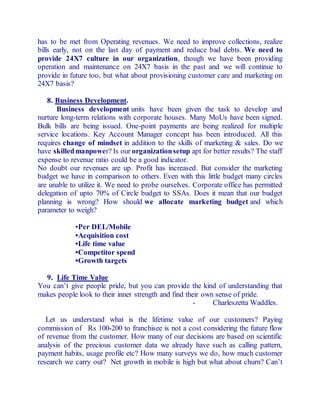 has to be met from Operating revenues. We need to improve collections, realize 
bills early, not on the last day of payment and reduce bad debts. We need to 
provide 24X7 culture in our organization, though we have been providing 
operation and maintenance on 24X7 basis in the past and we will continue to 
provide in future too, but what about provisioning customer care and marketing on 
24X7 basis? 
8. Business Development. 
Business development units have been given the task to develop and 
nurture long-term relations with corporate houses. Many MoUs have been signed. 
Bulk bills are being issued. One-point payments are being realized for multiple 
service locations. Key Account Manager concept has been introduced. All this 
requires change of mindset in addition to the skills of marketing & sales. Do we 
have skilled manpower? Is our organization setup apt for better results? The staff 
expense to revenue ratio could be a good indicator. 
No doubt our revenues are up. Profit has increased. But consider the marketing 
budget we have in comparison to others. Even with this little budget many circles 
are unable to utilize it. We need to probe ourselves. Corporate office has permitted 
delegation of upto 70% of Circle budget to SSAs. Does it mean that our budget 
planning is wrong? How should we allocate marketing budget and which 
parameter to weigh? 
•Per DEL/Mobile 
•Acquisition cost 
•Life time value 
•Competitor spend 
•Growth targets 
9. Life Time Value 
You can’t give people pride, but you can provide the kind of understanding that 
makes people look to their inner strength and find their own sense of pride. 
- Charleszetta Waddles. 
Let us understand what is the lifetime value of our customers? Paying 
commission of Rs 100-200 to franchisee is not a cost considering the future flow 
of revenue from the customer. How many of our decisions are based on scientific 
analysis of the precious customer data we already have such as calling pattern, 
payment habits, usage profile etc? How many surveys we do, how much customer 
research we carry out? Net growth in mobile is high but what about churn? Can’t 
 