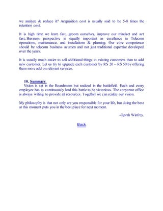we analyze & reduce it? Acquisition cost is usually said to be 5-8 times the 
retention cost. 
It is high time we learn fast, groom ourselves, improve our mindset and act 
fast. Business perspective is equally important as excellence in Telecom 
operations, maintenance, and installations & planning. Our core competence 
should be telecom business acumen and not just traditional expertise developed 
over the years. 
It is usually much easier to sell additional things to existing customers than to add 
new customer. Let us try to upgrade each customer by RS 20 – RS 50 by offering 
them more add on relevant services. 
10. Summary 
Vision is set in the Boardroom but realized in the battlefield. Each and every 
employee has to continuously lead this battle to be victorious. The corporate office 
is always willing to provide all resources. Together we can realize our vision. 
My philosophy is that not only are you responsible for your life, but doing the best 
at this moment puts you in the best place for next moment. 
-Oprah Winfrey. 
Back 
