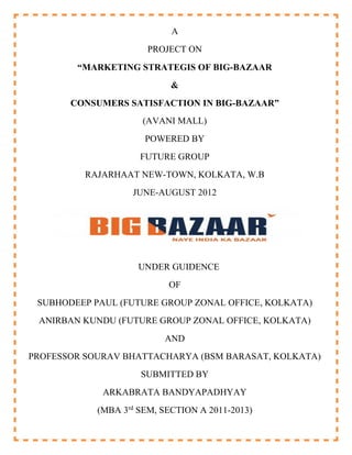 A
                       PROJECT ON
        “MARKETING STRATEGIS OF BIG-BAZAAR
                            &
       CONSUMERS SATISFACTION IN BIG-BAZAAR”
                     (AVANI MALL)
                      POWERED BY
                     FUTURE GROUP
          RAJARHAAT NEW-TOWN, KOLKATA, W.B
                   JUNE-AUGUST 2012




                     UNDER GUIDENCE
                           OF
 SUBHODEEP PAUL (FUTURE GROUP ZONAL OFFICE, KOLKATA)
 ANIRBAN KUNDU (FUTURE GROUP ZONAL OFFICE, KOLKATA)
                          AND
PROFESSOR SOURAV BHATTACHARYA (BSM BARASAT, KOLKATA)
                     SUBMITTED BY
             ARKABRATA BANDYAPADHYAY
            (MBA 3rd SEM, SECTION A 2011-2013)
 