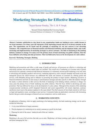 ISSN 2349-7807
International Journal of Recent Research in Commerce Economics and Management (IJRRCEM)
Vol. 3, Issue 2, pp: (67-71), Month: April 2016 - June 2016, Available at: www.paperpublications.org
Page | 67
Paper Publications
Marketing Strategies for Effective Banking
1
Sujeet Kumar Pandey, 2
Dr. C. B. P. Singh
1
Research Scholar Jharkhand Rai University Ranchi
2
Assistant Professor in Commerce A. N. College Dumka
Abstract: Customer satisfaction is a key factor in any organization; banks are looking to earn a stable income to
our loyal customers. For many years the emergence of the marketing concept and are it to attract customer in the
past. The organization can be found and the principle of marketing are not met concern is not attracting
customers. The competitiveness of financial markets and financial institution and development banks, and credit,
marketing and implementation of marketing strategies to attract customer. The Role of marketing in the banking
industry continues to change. For many years the primary focus of bank marketing was public relations. Then the
focus shifted to advertising and sales promotion. That was followed by focus on the development of a sales culture.
Keywords: Marketing, Strategies, Banking.
1. INTRODUCTION
Marketing and promotions and offers a wide range of goods and services, all processes are effective in attracting and
motivating customer and increase market share are included. The overall aim of marketing is to increase sales of goods
and services for corporate, commercial and financial institutions is to ultimately increase profit marketing is not only meat
to advertising and introduce products and services, marketing approach to meet customer demands and broad social and
managerial process By which business can understand the needs and interests of customers by offering goods and
services, with affordable pricing and its influence in promoting the product to target markets. Marketing executives at
financial institutions and bank are also trying to send broadcast messages and ideas specific to affect the audience through
the media, to attract attention to their services.The Role of marketing in the banking industry continues to change. For
many years the primary focus of bank marketing was public relations. Then the focus shifted to advertising and sales
promotion. That was followed by focus on the development of a sales culture. Although all the elements of the marketing
concept-customer satisfaction, profit integrated framework and social responsibility will remain important, customer
satisfaction must receive the greatest emphasis in the years ahead. The chief concerns of most bank executives still focus
on legal and regulatory issues, according to most surveys. Community banks are particularly concerned with eliminating
barriers that give unfair advantages to financial services competitors, such as credit unions.
2. MARKETING CONCEPTS
Its application to Banking, when we apply marketing to the banking industry, the bank marketing strategy can be said to
include the following-
1. A very clear definition of target customers.
2. The development of a marketing mix to satisfy customer at a profit for the bank.
3. Planning for each of the source „market & each of the use‟ markets.
Marketing:
Marketing is the sum of all activities that take you to sales. Marketing is all about creating a pull, sales is all about push
and about managing the four –
 