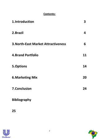 Contents:

1. Introduction                       3


2. Brazil                             4


3. North-East Market Attractiveness   6


4. Brand Portfolio                    11


5. Options                            14


6. Marketing Mix                      20


7. Conclusion                         24


Bibliography


25




                         2
 