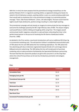 With this in mind, the team propose that the promotional strategy instead focus on the
positive lifestyle of LIC’s in regards to washing clothes as opposed to being price based. As
stated in the LIC behaviour analysis, washing clothes is seen as a social and pleasurable task.
Viver would seek to emphasise this in the promotional strategy in an extremely positive
message: “Viver, Vida Parece Brillhante”, (Viver, Life looks bright). The team assert that the
tagline would imply wholesome, positive energy resulting in a clean bright washing.

The promotional campaign will rely heavily on imagery to communicate the key messages to
overcome the challenges posed by the NE’s high illiteracy rates of 40%. The chosen imagery
used would feature mothers talking and laughing while using Viver. The imagery would
communicate health, happiness and pride in a job well done reiterating that Viver is the
perfect brand partner in the pursuit of resolving the life theme of dedicated mother
(Fournier, 1998).

As detailed in the Price section, new brand introductions will cost an additional $0.10 per kg
in incremental marketing costs. This will practice Unilever’s established communication plan
of 70% above the line and 30% below the line marketing expenditure. The 70% above the
line advertising will rely on television segmented towards female LIC’s and image intense
billboard and print advertising. The 30% below-the-line will include point-of-purchase
marketing and on-trade promotions facilitated by the Specialised Distributor partnership.
The team feel that the closest the product can get to the consumer is on the shop floor
where the critical first purchase can be won by introductory promotion and category
management.



Price:

Current Margin                                                           In-between

Formulation Costs                                                        $1.15

Packaging Costs per KG                                                   $0.35

Promotional Costs per KG                                                 $0.25

Total Cost                                                               $1.75

Wholesale Price (WP)                                                     $2.10

Margin per KG                                                            $0.35

New Brand Viver

Incremental Promotional Costs per KG                                     $0.10




                                              22
 