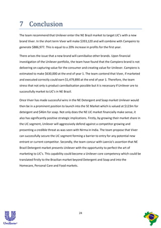 7 Conclusion
The team recommend that Unilever enter the NE Brazil market to target LIC’s with a new
brand Viver. In the short term Viver will make $393,120 and will combine with Campeiro to
generate $886,977. This is equal to a 20% increase in profits for the first year.

There arises the issue that a new brand will cannibalise other brands. Upon financial
investigation of the Unilever portfolio, the team have found that the Campiero brand is not
delivering on capturing value for the consumer and creating value for Unilever. Campiero is
estimated to make $630,000 at the end of year 1. The team contend that Viver, if marketed
and executed correctly could earn $1,479,890 at the end of year 1. Therefore, the team
stress that not only is product cannibalisation possible but it is necessary if Unilever are to
successfully market to LIC’s in NE Brazil.

Once Viver has made successful wins in the NE Detergent and Soap market Unilever would
then be in a prominent position to launch into the SE Market which is valued at $123m for
detergent and $46m for soap. Not only does the NE LIC market financially make sense, it
also has significantly positive strategic implications. Firstly, by growing their market share in
the LIC segment, Unilever will aggressively defend against a competitor growing and
presenting a credible threat as was seen with Nirma in India. The team propose that Viver
can successfully secure the LIC segment forming a barrier to entry for any potential new
entrant or current competitor. Secondly, the team concur with Laercio’s assertion that NE
Brazil Detergent market presents Unilever with the opportunity to perfect the art of
marketing to LIC’s. This capability could become a Unilever core competency which could be
translated firstly to the Brazilian market beyond Detergent and Soap and into the
Homecare, Personal Care and Food markets.




                                               24
 