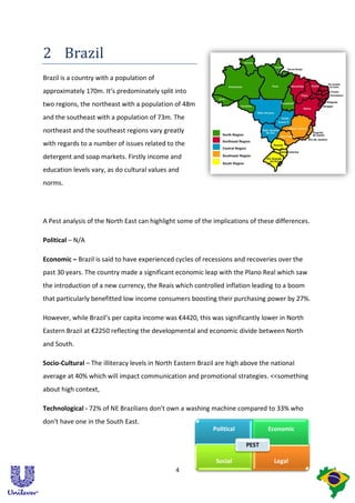 2 Brazil
Brazil is a country with a population of
approximately 170m. It’s predominately split into
two regions, the northeast with a population of 48m
and the southeast with a population of 73m. The
northeast and the southeast regions vary greatly
with regards to a number of issues related to the
detergent and soap markets. Firstly income and
education levels vary, as do cultural values and
norms.




A Pest analysis of the North East can highlight some of the implications of these differences.

Political – N/A

Economic – Brazil is said to have experienced cycles of recessions and recoveries over the
past 30 years. The country made a significant economic leap with the Plano Real which saw
the introduction of a new currency, the Reais which controlled inflation leading to a boom
that particularly benefitted low income consumers boosting their purchasing power by 27%.

However, while Brazil’s per capita income was €4420, this was significantly lower in North
Eastern Brazil at €2250 reflecting the developmental and economic divide between North
and South.

Socio-Cultural – The illiteracy levels in North Eastern Brazil are high above the national
average at 40% which will impact communication and promotional strategies. <<something
about high context,

Technological - 72% of NE Brazilians don’t own a washing machine compared to 33% who
don’t have one in the South East.
                                                            Political           Economic

                                                                        PEST

                                                             Social               Legal
                                               4
 