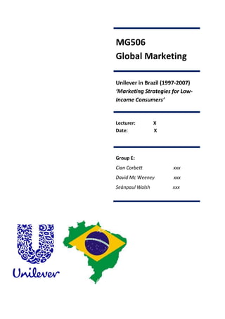 MG506
Global Marketing

Unilever in Brazil (1997-2007)
‘Marketing Strategies for Low-
Income Consumers’


Lecturer:        X
Date:            X




Group E:
Cian Corbett          xxx
David Mc Weeney       xxx
Seánpaul Walsh        xxx
 