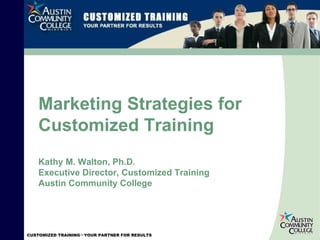 Marketing Strategies for Customized Training Kathy M. Walton, Ph.D. Executive Director, Customized Training Austin Community College 