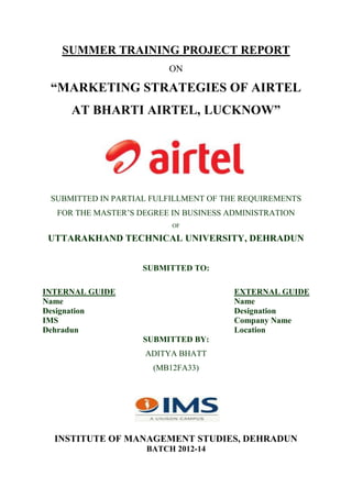SUMMER TRAINING PROJECT REPORT
ON
“MARKETING STRATEGIES OF AIRTEL
AT BHARTI AIRTEL, LUCKNOW”
SUBMITTED IN PARTIAL FULFILLMENT OF THE REQUIREMENTS
FOR THE MASTER’S DEGREE IN BUSINESS ADMINISTRATION
OF
UTTARAKHAND TECHNICAL UNIVERSITY, DEHRADUN
SUBMITTED TO:
INTERNAL GUIDE EXTERNAL GUIDE
Name Name
Designation Designation
IMS Company Name
Dehradun Location
SUBMITTED BY:
ADITYA BHATT
(MB12FA33)
INSTITUTE OF MANAGEMENT STUDIES, DEHRADUN
BATCH 2012-14
 