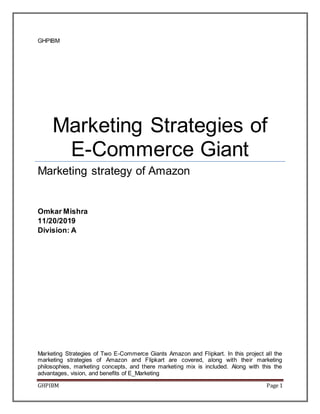 GHPIBM Page 1
GHPIBM
Marketing Strategies of
E-Commerce Giant
Marketing strategy of Amazon
Omkar Mishra
11/20/2019
Division: A
Marketing Strategies of Two E-Commerce Giants Amazon and Flipkart. In this project all the
marketing strategies of Amazon and Flipkart are covered, along with their marketing
philosophies, marketing concepts, and there marketing mix is included. Along with this the
advantages, vision, and benefits of E_Marketing
 