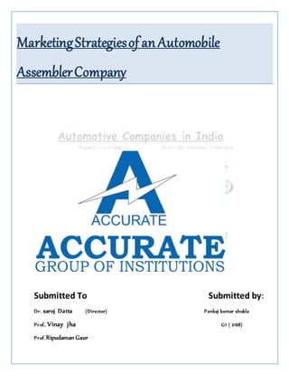 MarketingStrategiesof an Automobile
AssemblerCompany
Submitted To Submitted by:
Dr. saroj Datta (Director) Pankaj kumar shukla
Prof.. Vinay jha G1 ( 068)
Prof. Ripudaman Gaur
 