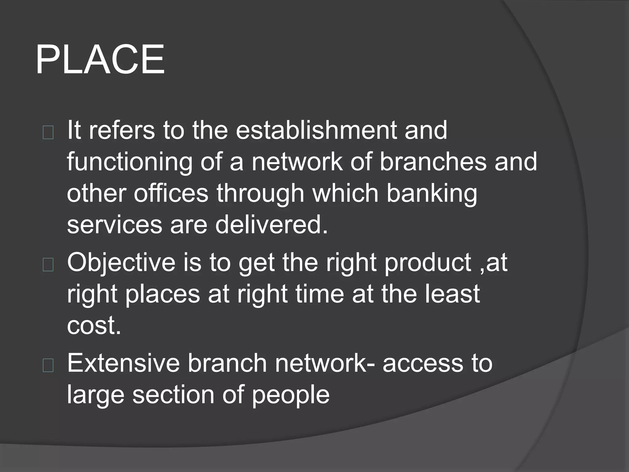 PLACE
 It refers to the establishment and
functioning of a network of branches and
other offices through which banking
services are delivered.
 Objective is to get the right product ,at
right places at right time at the least
cost.
 Extensive branch network- access to
large section of people
 