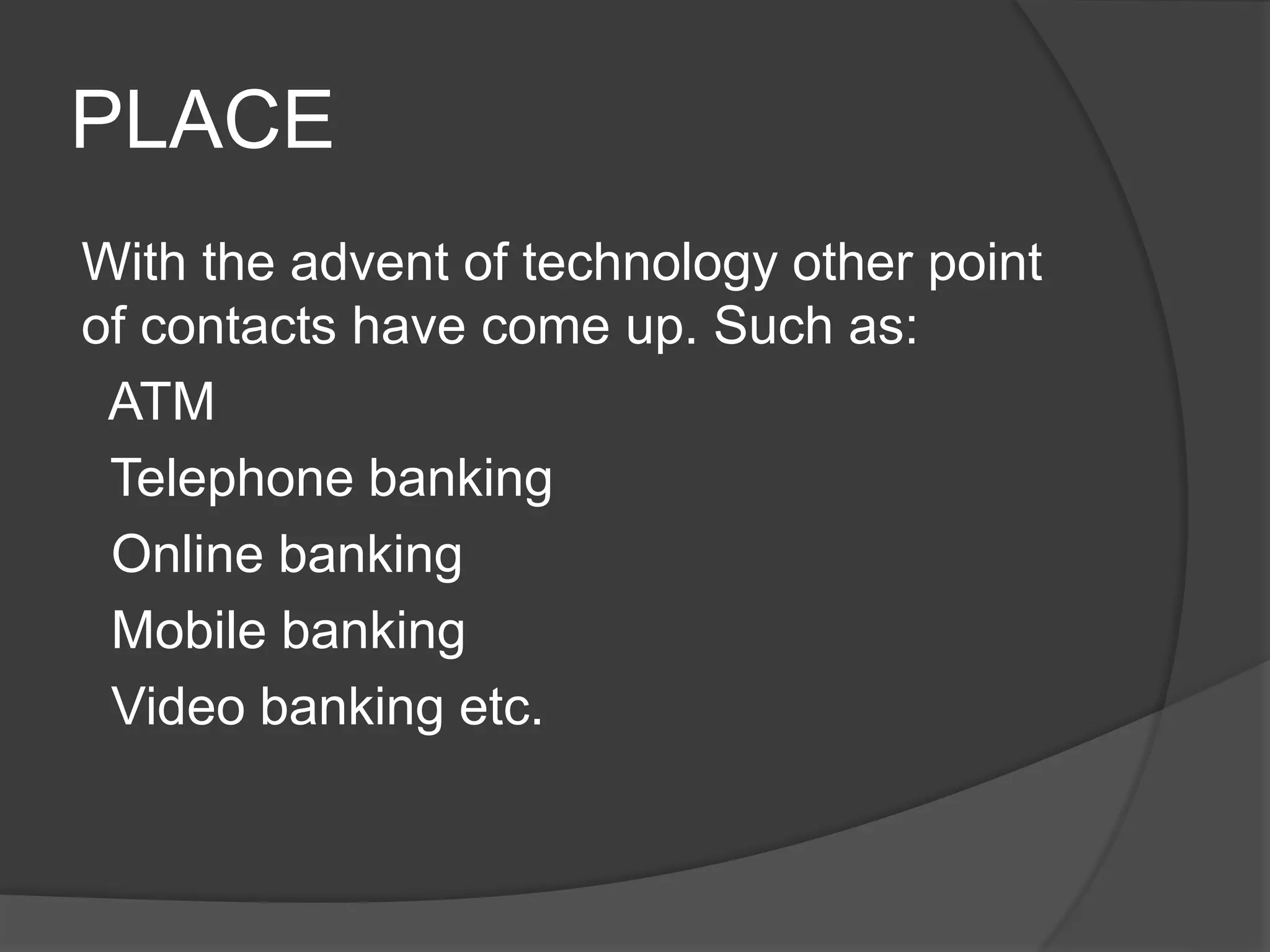 PLACE
With the advent of technology other point
of contacts have come up. Such as:
ATM
Telephone banking
Online banking
Mobile banking
Video banking etc.
 