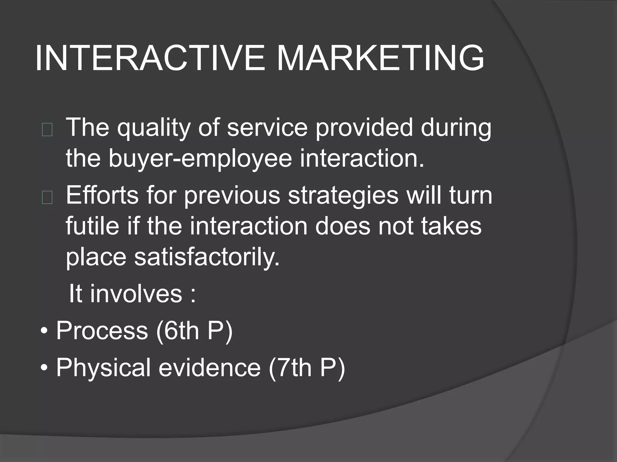 INTERACTIVE MARKETING
 The quality of service provided during
the buyer-employee interaction.
 Efforts for previous strategies will turn
futile if the interaction does not takes
place satisfactorily.
It involves :
• Process (6th P)
• Physical evidence (7th P)
 