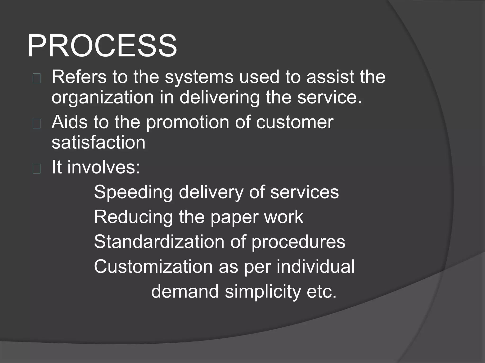 PROCESS
 Refers to the systems used to assist the
organization in delivering the service.
 Aids to the promotion of customer
satisfaction
 It involves:
Speeding delivery of services
Reducing the paper work
Standardization of procedures
Customization as per individual
demand simplicity etc.
 
