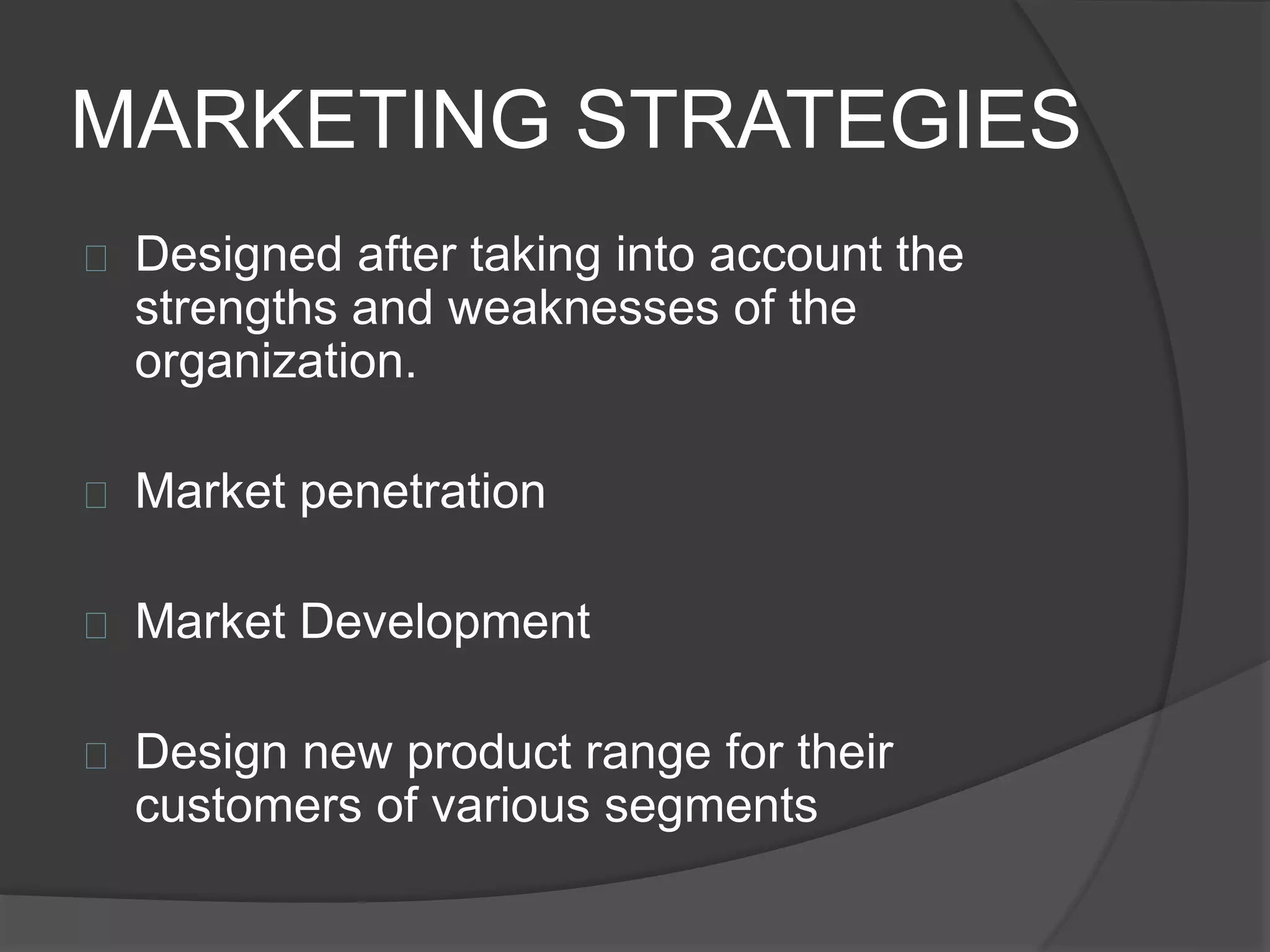MARKETING STRATEGIES
 Designed after taking into account the
strengths and weaknesses of the
organization.
 Market penetration
 Market Development
 Design new product range for their
customers of various segments
 