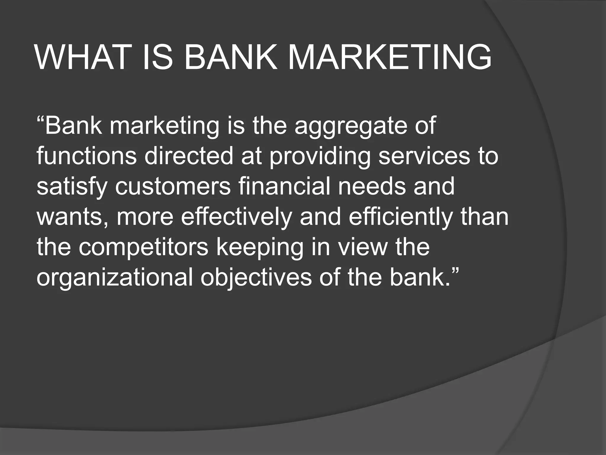 WHAT IS BANK MARKETING
“Bank marketing is the aggregate of
functions directed at providing services to
satisfy customers financial needs and
wants, more effectively and efficiently than
the competitors keeping in view the
organizational objectives of the bank.”
 