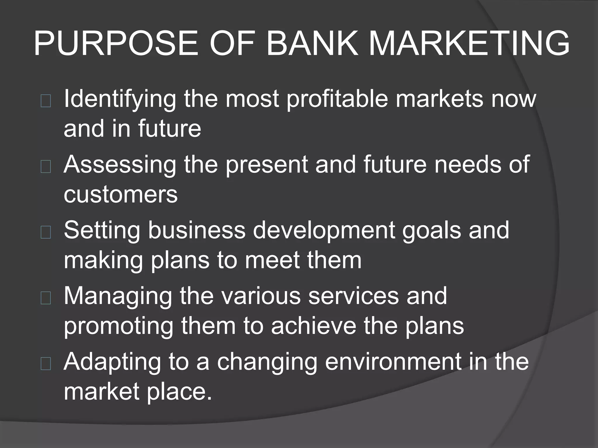 PURPOSE OF BANK MARKETING
 Identifying the most profitable markets now
and in future
 Assessing the present and future needs of
customers
 Setting business development goals and
making plans to meet them
 Managing the various services and
promoting them to achieve the plans
 Adapting to a changing environment in the
market place.
 