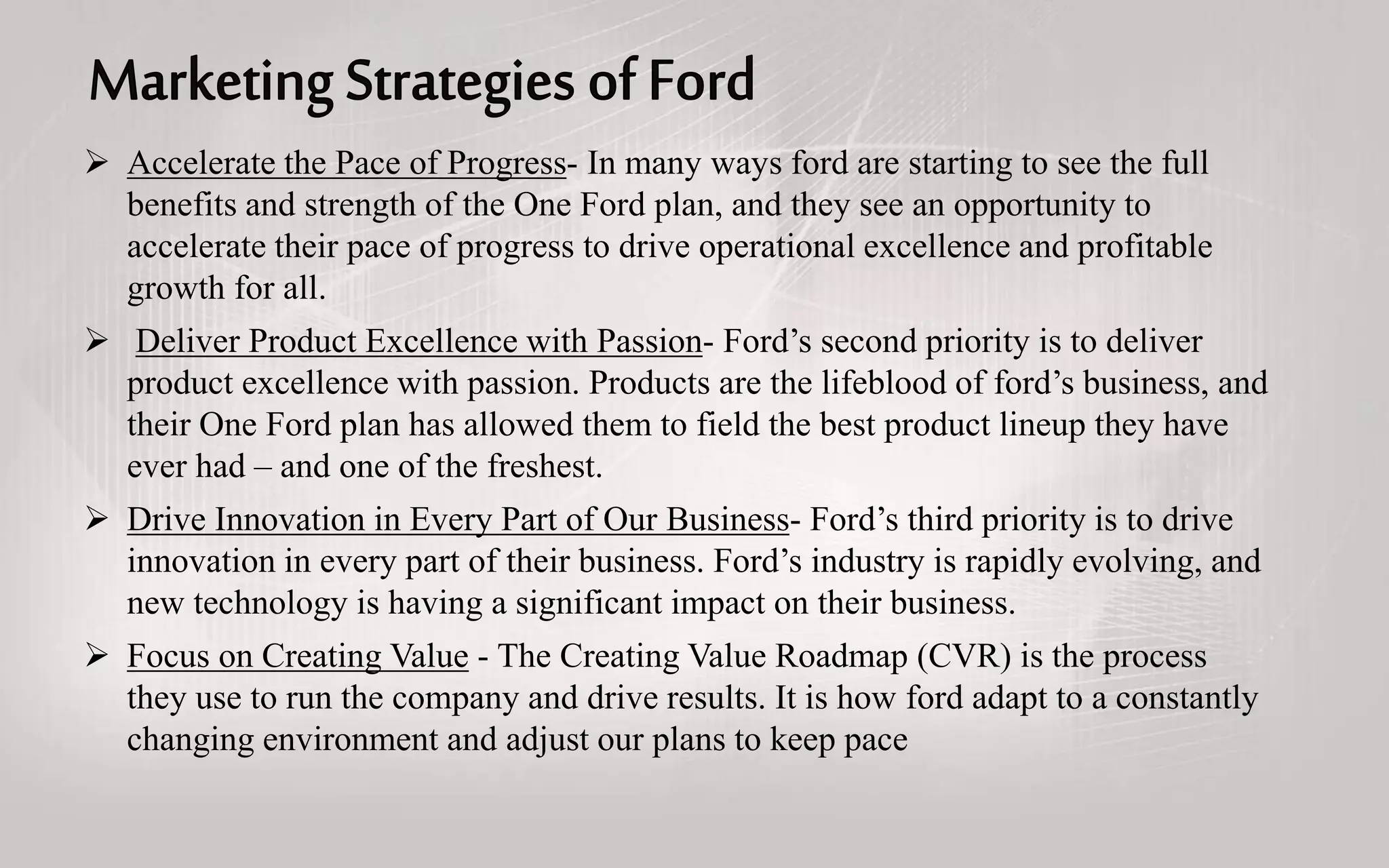  Accelerate the Pace of Progress- In many ways ford are starting to see the full
benefits and strength of the One Ford plan, and they see an opportunity to
accelerate their pace of progress to drive operational excellence and profitable
growth for all.
 Deliver Product Excellence with Passion- Ford’s second priority is to deliver
product excellence with passion. Products are the lifeblood of ford’s business, and
their One Ford plan has allowed them to field the best product lineup they have
ever had – and one of the freshest.
 Drive Innovation in Every Part of Our Business- Ford’s third priority is to drive
innovation in every part of their business. Ford’s industry is rapidly evolving, and
new technology is having a significant impact on their business.
 Focus on Creating Value - The Creating Value Roadmap (CVR) is the process
they use to run the company and drive results. It is how ford adapt to a constantly
changing environment and adjust our plans to keep pace
 