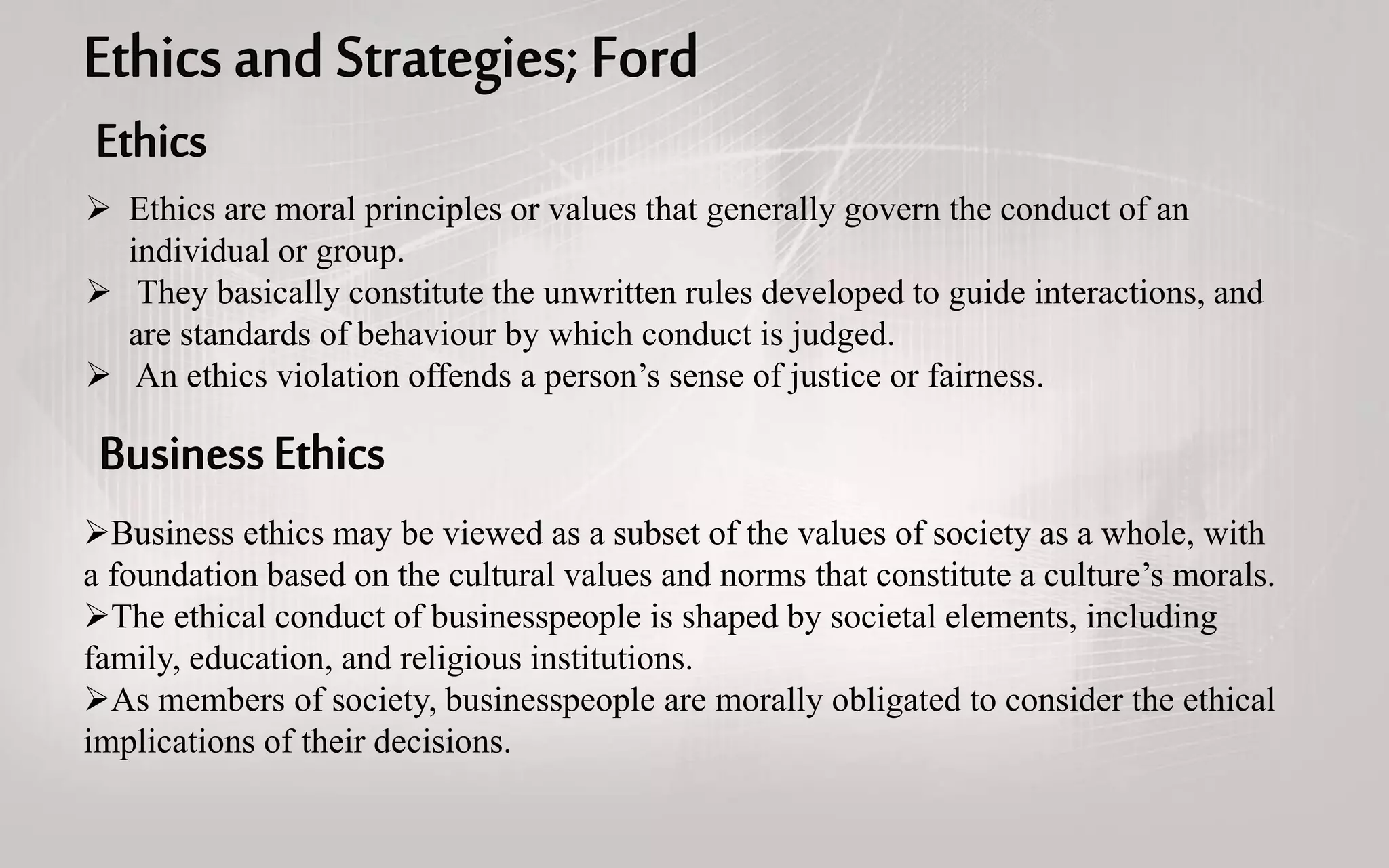  Ethics are moral principles or values that generally govern the conduct of an
individual or group.
 They basically constitute the unwritten rules developed to guide interactions, and
are standards of behaviour by which conduct is judged.
 An ethics violation offends a person’s sense of justice or fairness.
Business ethics may be viewed as a subset of the values of society as a whole, with
a foundation based on the cultural values and norms that constitute a culture’s morals.
The ethical conduct of businesspeople is shaped by societal elements, including
family, education, and religious institutions.
As members of society, businesspeople are morally obligated to consider the ethical
implications of their decisions.
 
