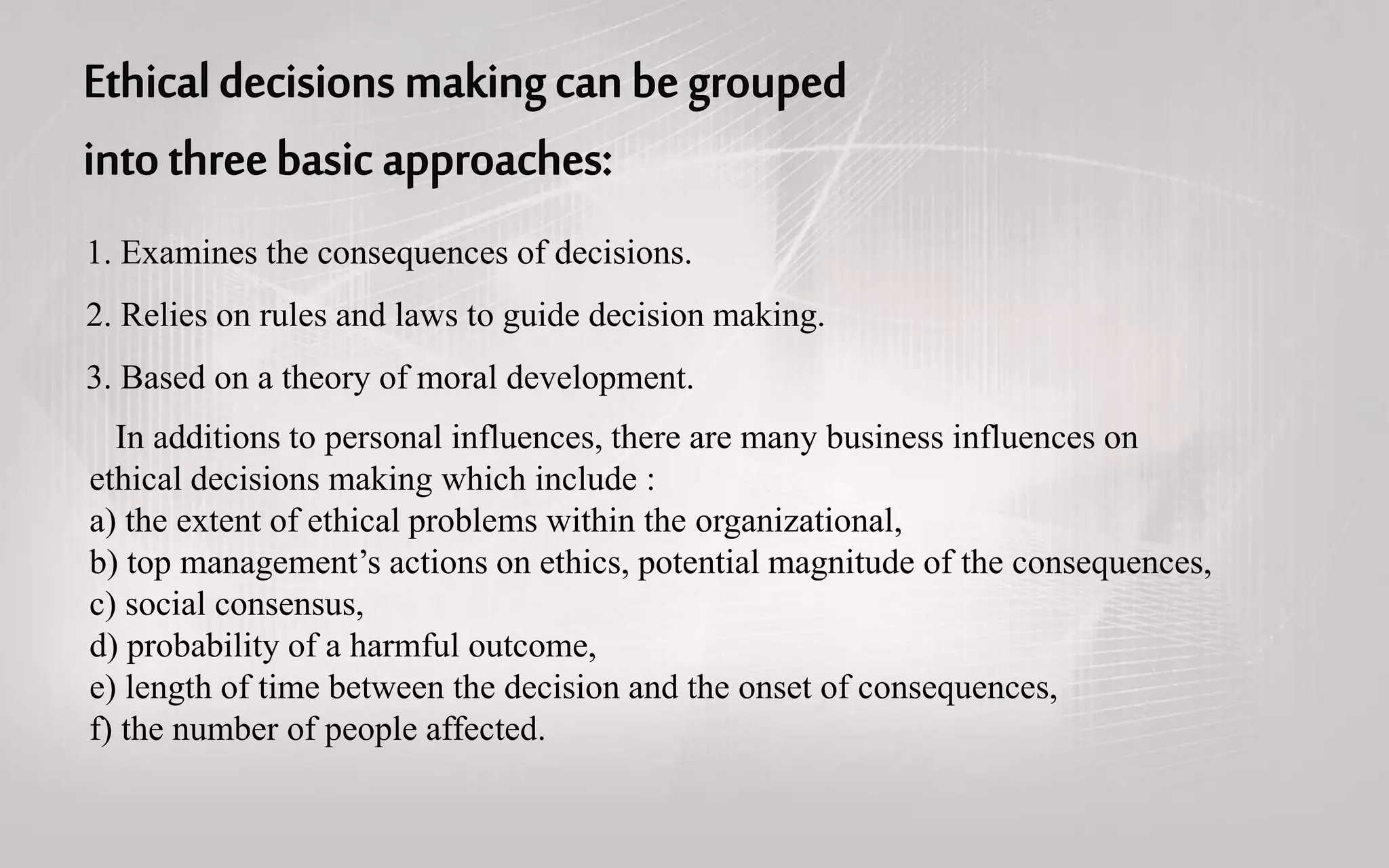 1. Examines the consequences of decisions.
2. Relies on rules and laws to guide decision making.
3. Based on a theory of moral development.
In additions to personal influences, there are many business influences on
ethical decisions making which include :
a) the extent of ethical problems within the organizational,
b) top management’s actions on ethics, potential magnitude of the consequences,
c) social consensus,
d) probability of a harmful outcome,
e) length of time between the decision and the onset of consequences,
f) the number of people affected.
 