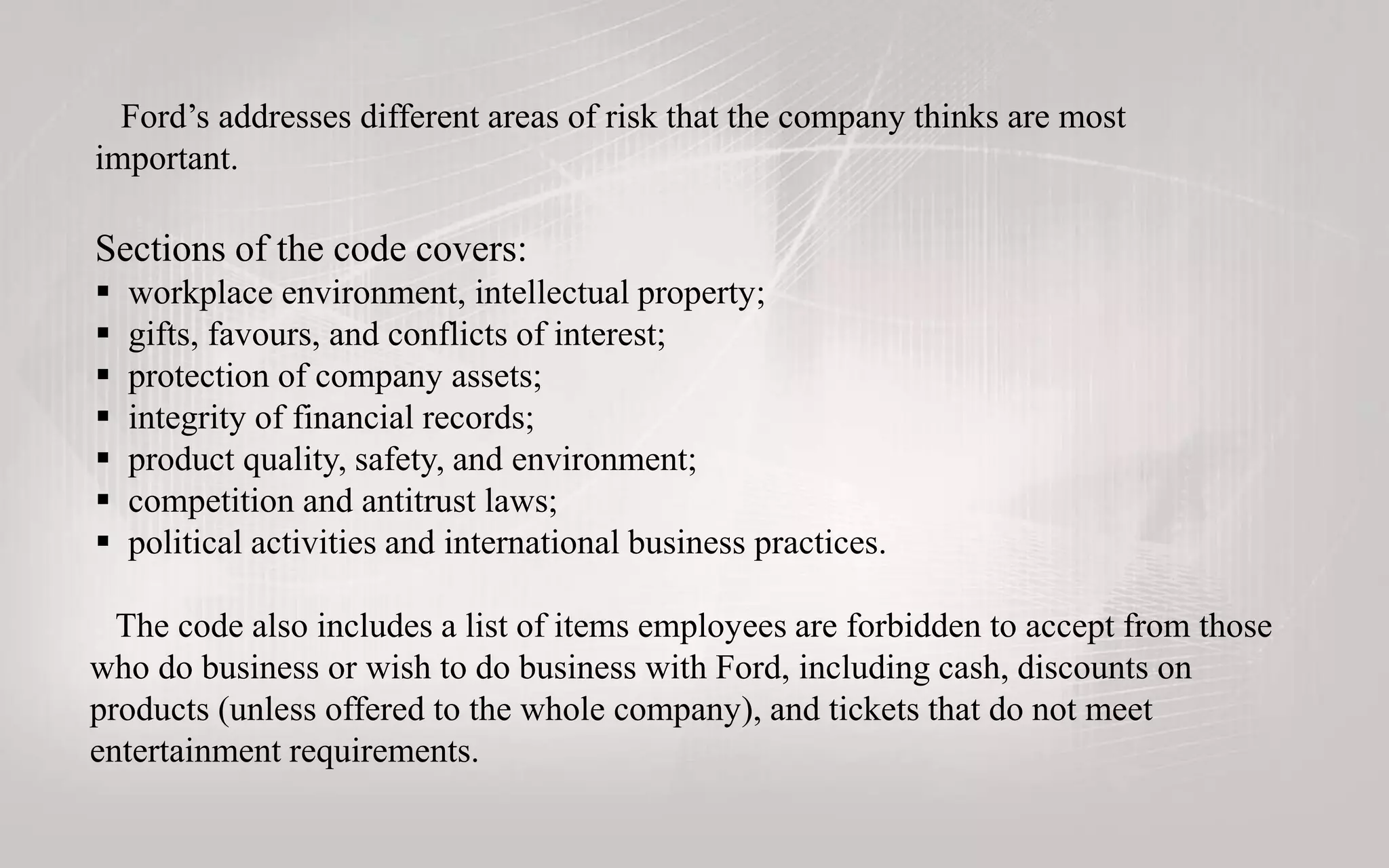 Ford’s addresses different areas of risk that the company thinks are most
important.
Sections of the code covers:
 workplace environment, intellectual property;
 gifts, favours, and conflicts of interest;
 protection of company assets;
 integrity of financial records;
 product quality, safety, and environment;
 competition and antitrust laws;
 political activities and international business practices.
The code also includes a list of items employees are forbidden to accept from those
who do business or wish to do business with Ford, including cash, discounts on
products (unless offered to the whole company), and tickets that do not meet
entertainment requirements.
 
