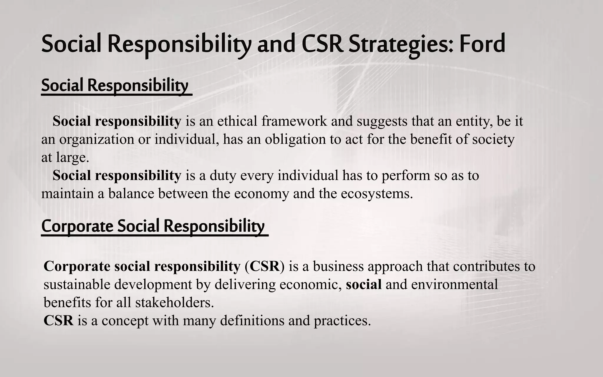Social responsibility is an ethical framework and suggests that an entity, be it
an organization or individual, has an obligation to act for the benefit of society
at large.
Social responsibility is a duty every individual has to perform so as to
maintain a balance between the economy and the ecosystems.
Corporate social responsibility (CSR) is a business approach that contributes to
sustainable development by delivering economic, social and environmental
benefits for all stakeholders.
CSR is a concept with many definitions and practices.
 