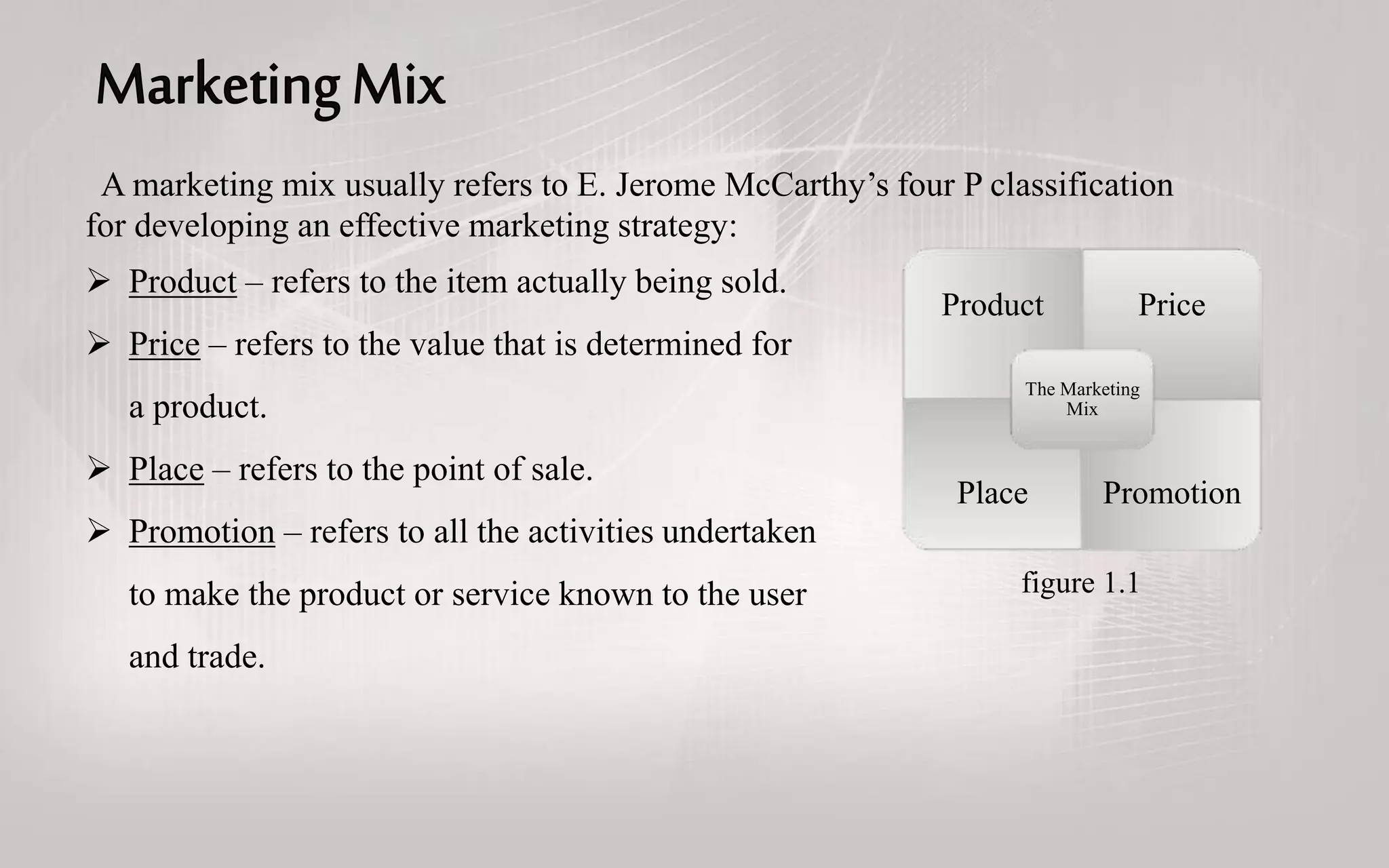 A marketing mix usually refers to E. Jerome McCarthy’s four P classification
for developing an effective marketing strategy:
 Product – refers to the item actually being sold.
 Price – refers to the value that is determined for
a product.
 Place – refers to the point of sale.
 Promotion – refers to all the activities undertaken
to make the product or service known to the user
and trade.
Product Price
Place Promotion
The Marketing
Mix
figure 1.1
 