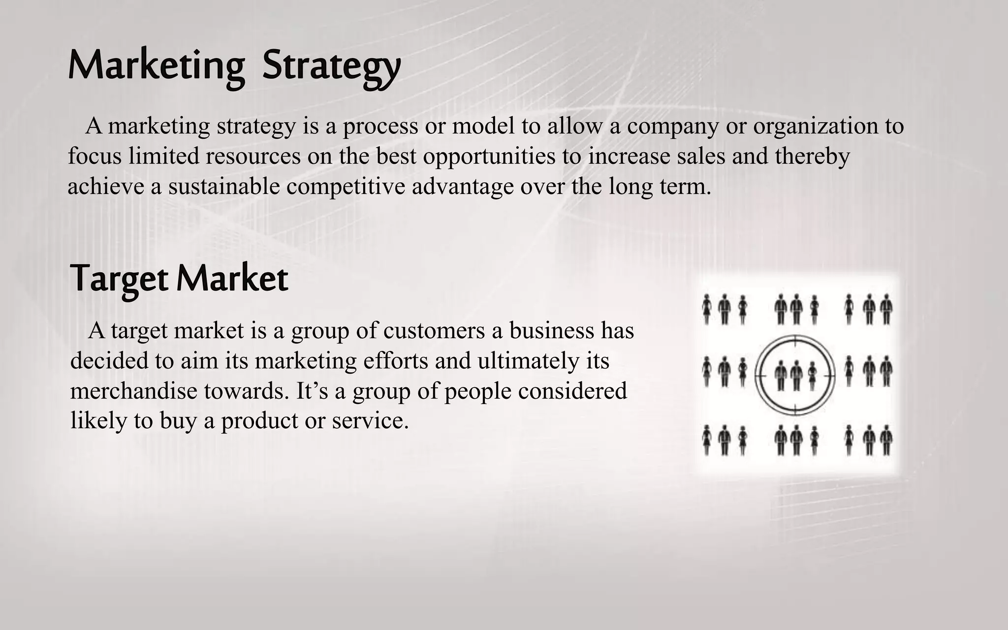 A marketing strategy is a process or model to allow a company or organization to
focus limited resources on the best opportunities to increase sales and thereby
achieve a sustainable competitive advantage over the long term.
A target market is a group of customers a business has
decided to aim its marketing efforts and ultimately its
merchandise towards. It’s a group of people considered
likely to buy a product or service.
 