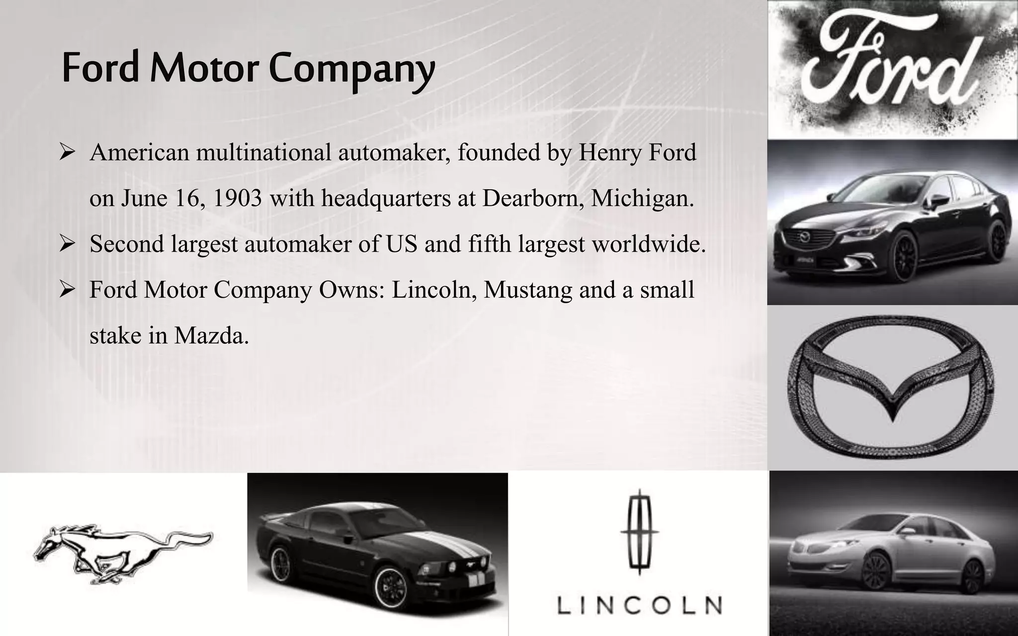  American multinational automaker, founded by Henry Ford
on June 16, 1903 with headquarters at Dearborn, Michigan.
 Second largest automaker of US and fifth largest worldwide.
 Ford Motor Company Owns: Lincoln, Mustang and a small
stake in Mazda.
 
