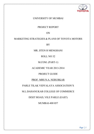 Page | 1
UNIVERSITY OF MUMBAI
PROJECT REPORT
ON
MARKETING STRATEGIES & PLANS OF TOYOTA MOTORS
BY
MR. JITEN H MENGHANI
ROLL NO 32
M.COM. (PART-1)
ACADEMIC YEAR 2013-2014
PROJECT GUIDE
PROF. MRS N.A. NERURKAR
PARLE TILAK VIDYALAYA ASSOCIATION‟S
M.L.DAHANUKAR COLLEGE OF COMMERCE
DIXIT ROAD, VILE PARLE (EAST)
MUMBAI-400 057
 