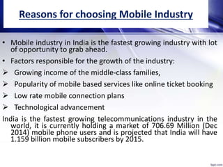 Reasons for choosing Mobile Industry
• Mobile industry in India is the fastest growing industry with lot
of opportunity to grab ahead.
• Factors responsible for the growth of the industry:
 Growing income of the middle-class families,
 Popularity of mobile based services like online ticket booking
 Low rate mobile connection plans
 Technological advancement
India is the fastest growing telecommunications industry in the
world, it is currently holding a market of 706.69 Million (Dec
2014) mobile phone users and is projected that India will have
1.159 billion mobile subscribers by 2015.
 