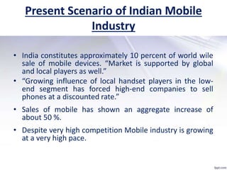 Present Scenario of Indian Mobile
Industry
• India constitutes approximately 10 percent of world wile
sale of mobile devices. “Market is supported by global
and local players as well.”
• “Growing influence of local handset players in the low-
end segment has forced high-end companies to sell
phones at a discounted rate.”
• Sales of mobile has shown an aggregate increase of
about 50 %.
• Despite very high competition Mobile industry is growing
at a very high pace.
 