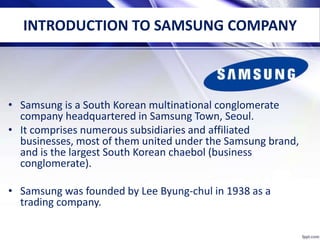 INTRODUCTION TO SAMSUNG COMPANY
• Samsung is a South Korean multinational conglomerate
company headquartered in Samsung Town, Seoul.
• It comprises numerous subsidiaries and affiliated
businesses, most of them united under the Samsung brand,
and is the largest South Korean chaebol (business
conglomerate).
• Samsung was founded by Lee Byung-chul in 1938 as a
trading company.
 