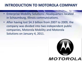 INTRODUCTION TO MOTOROLA COMPANY
• Enterprise Mobility Solutions: Headquarters located
in Schaumburg, Illinois communications.
• After having lost $4.3 billion from 2007 to 2009, the
company was divided into two independent public
companies, Motorola Mobility and Motorola
Solutions on January 4, 2011.
 