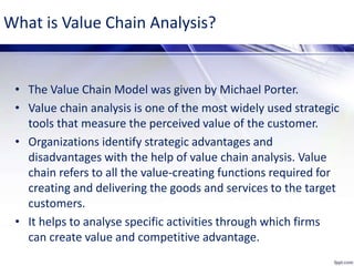 What is Value Chain Analysis?
• The Value Chain Model was given by Michael Porter.
• Value chain analysis is one of the most widely used strategic
tools that measure the perceived value of the customer.
• Organizations identify strategic advantages and
disadvantages with the help of value chain analysis. Value
chain refers to all the value-creating functions required for
creating and delivering the goods and services to the target
customers.
• It helps to analyse specific activities through which firms
can create value and competitive advantage.
 