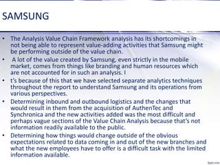 SAMSUNG
• The Analysis Value Chain Framework analysis has its shortcomings in
not being able to represent value-adding activities that Samsung might
be performing outside of the value chain.
• A lot of the value created by Samsung, even strictly in the mobile
market, comes from things like branding and human resources which
are not accounted for in such an analysis. I
• t’s because of this that we have selected separate analytics techniques
throughout the report to understand Samsung and its operations from
various perspectives.
• Determining inbound and outbound logistics and the changes that
would result in them from the acquisition of AuthenTec and
Synchronica and the new activities added was the most difficult and
perhaps vague sections of the Value Chain Analysis because that’s not
information readily available to the public.
• Determining how things would change outside of the obvious
expectations related to data coming in and out of the new branches and
what the new employees have to offer is a difficult task with the limited
information available.
 