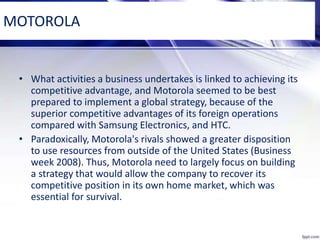 MOTOROLA
• What activities a business undertakes is linked to achieving its
competitive advantage, and Motorola seemed to be best
prepared to implement a global strategy, because of the
superior competitive advantages of its foreign operations
compared with Samsung Electronics, and HTC.
• Paradoxically, Motorola's rivals showed a greater disposition
to use resources from outside of the United States (Business
week 2008). Thus, Motorola need to largely focus on building
a strategy that would allow the company to recover its
competitive position in its own home market, which was
essential for survival.
 