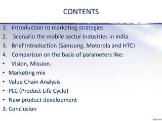 CONTENTS
1. Introduction to marketing strategies
2. Scenario the mobile sector industries in India
3. Brief Introduction (Samsung, Motorola and HTC)
4. Comparison on the basis of parameters like:
• Vision, Mission.
• Marketing mix
• Value Chain Analysis
• PLC (Product Life Cycle)
• New product development
3. Conclusion
 