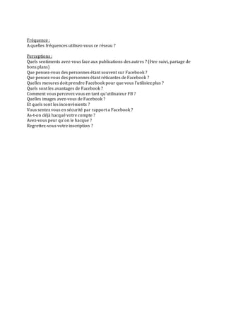 Fréquence :
A quelles fréquences utilisez-vous ce réseau ?
Perceptions :
Quels sentiments avez-vous face aux publications des autres ? (être suivi, partage de
bons plans)
Que pensez-vous des personnes étant souvent sur Facebook ?
Que pensez-vous des personnes étant réticantes de Facebook ?
Quelles mesures doit prendre Facebook pour que vous l’utilisiez plus ?
Quels sont les avantages de Facebook ?
Comment vous percevez vous en tant qu’utilisateur FB ?
Quelles images avez-vous de Facebook ?
Et quels sont les inconvénients ?
Vous sentez vous en sécurité par rapport a Facebook ?
As-t-on déjà hacqué votre compte ?
Avez-vous peur qu’on le hacque ?
Regrettez-vous votre inscription ?
 
