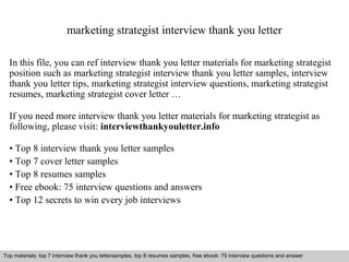marketing strategist interview thank you letter 
In this file, you can ref interview thank you letter materials for marketing strategist 
position such as marketing strategist interview thank you letter samples, interview 
thank you letter tips, marketing strategist interview questions, marketing strategist 
resumes, marketing strategist cover letter … 
If you need more interview thank you letter materials for marketing strategist as 
following, please visit: interviewthankyouletter.info 
• Top 8 interview thank you letter samples 
• Top 7 cover letter samples 
• Top 8 resumes samples 
• Free ebook: 75 interview questions and answers 
• Top 12 secrets to win every job interviews 
Top materials: top 7 interview thank you lettersamples, top 8 resumes samples, free ebook: 75 interview questions and answer 
Interview questions and answers – free download/ pdf and ppt file 
 
