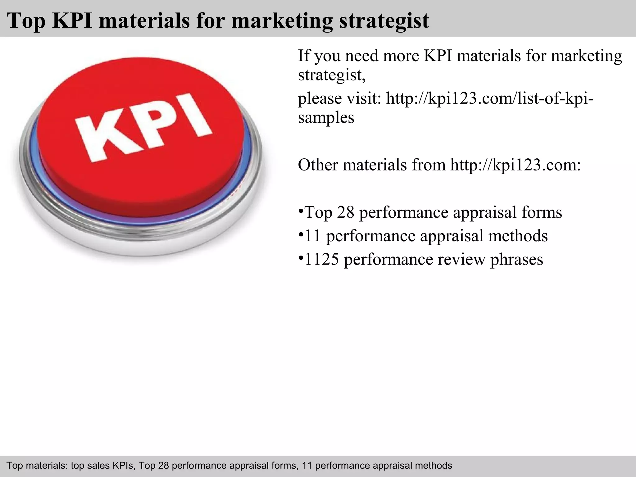 Top KPI materials for marketing strategist 
If you need more KPI materials for marketing 
strategist, 
please visit: http://kpi123.com/list-of-kpi-samples 
Other materials from http://kpi123.com: 
•Top 28 performance appraisal forms 
•11 performance appraisal methods 
•1125 performance review phrases 
Top materials: top sales KPIs, Top 28 performance appraisal forms, 11 performance appraisal methods 
Interview questions and answers – free download/ pdf and ppt file 
 